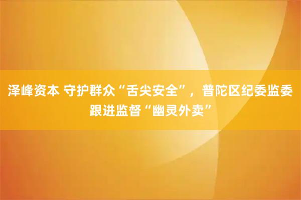 泽峰资本 守护群众“舌尖安全”，普陀区纪委监委跟进监督“幽灵外卖”
