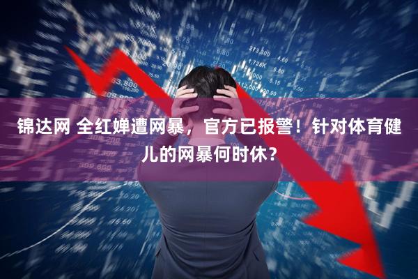 锦达网 全红婵遭网暴,官方已报警!针对体育健儿的网暴何时休?