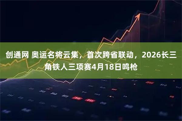 创通网 奥运名将云集，首次跨省联动，2026长三角铁人三项赛4月18日鸣枪