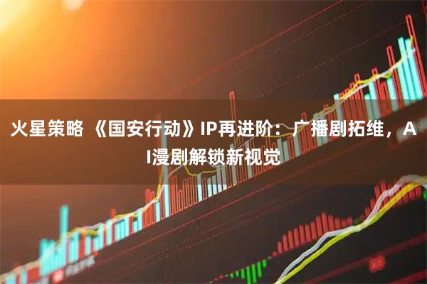 火星策略 《国安行动》IP再进阶：广播剧拓维，AI漫剧解锁新视觉